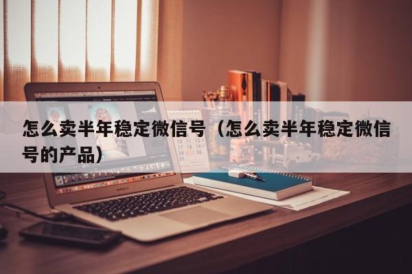 怎么卖半年稳定微信号（怎么卖半年稳定微信号的产品）