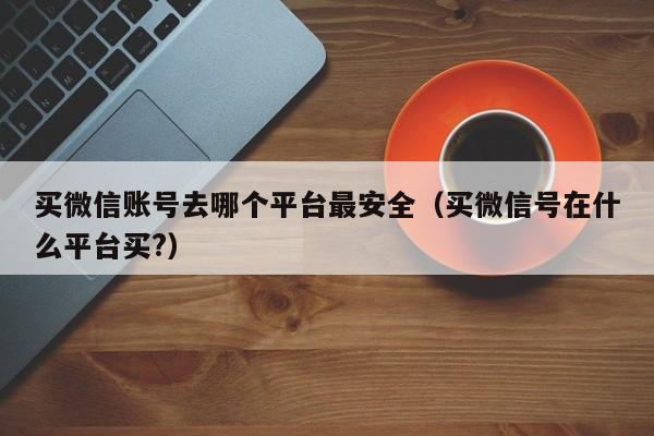 买微信账号去哪个平台最安全（买微信号在什么平台买?）