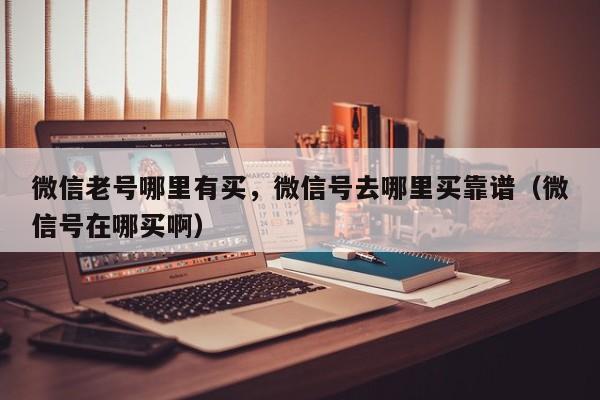 微信老号哪里有买，微信号去哪里买靠谱（微信号在哪买啊）
