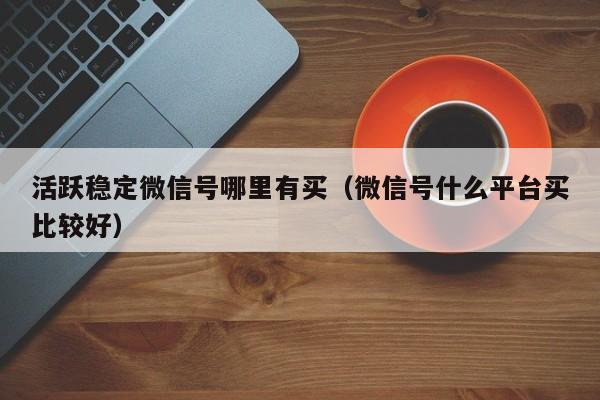 活跃稳定微信号哪里有买（微信号什么平台买比较好）
